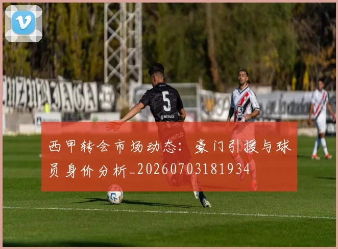 西甲转会市场动态：豪门引援与球员身价分析_20260703181934