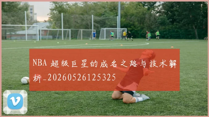 NBA 超级巨星的成名之路与技术解析_20260526125325