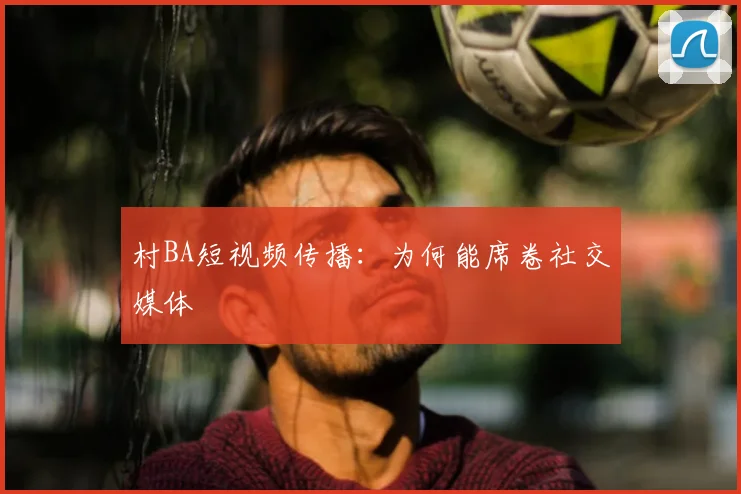 村BA短视频传播：为何能席卷社交媒体