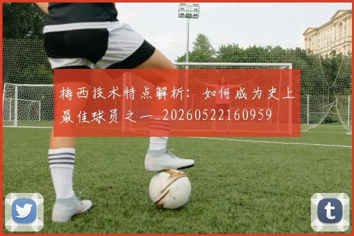 梅西技术特点解析：如何成为史上最佳球员之一_20260522160959