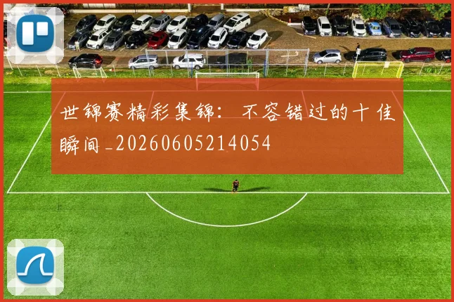 世锦赛精彩集锦：不容错过的十佳瞬间_20260605214054