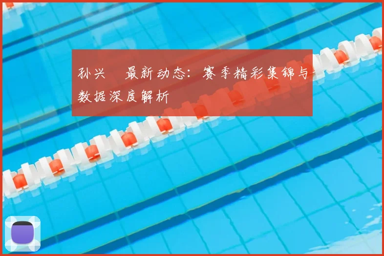 孙兴慜最新动态：赛季精彩集锦与数据深度解析