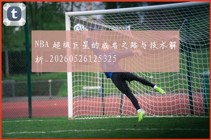 NBA 超级巨星的成名之路与技术解析_20260526125325