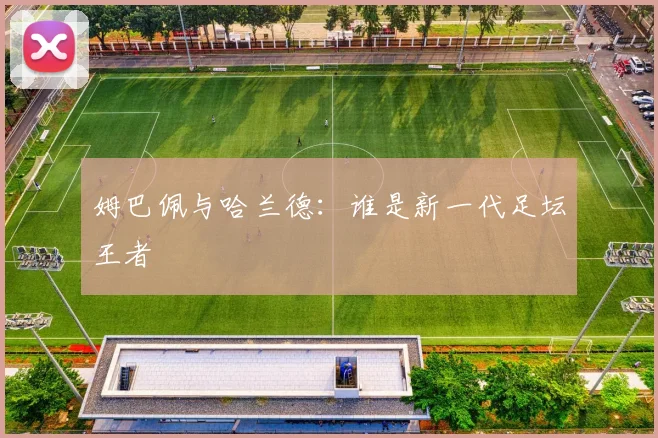 姆巴佩与哈兰德：谁是新一代足坛王者